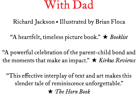 With Dad Richard Jackson • Illustrated by Brian Floca “A heartfelt, timeless picture book.” ★ Booklist “A powerful celebration of the parent-child bond and the moments that make an impact.” ★ Kirkus Reviews “This effective interplay of text and art makes this slender tale of reminiscence unforgettable.” ★ The Horn Book 